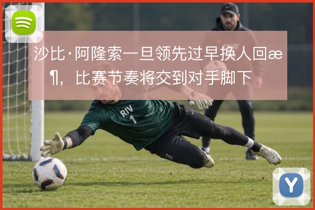 沙比·阿隆索一旦领先过早换人回收,比赛节奏将交到对手脚下