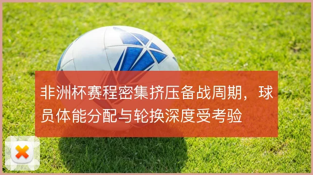 非洲杯赛程密集挤压备战周期，球员体能分配与轮换深度受考验