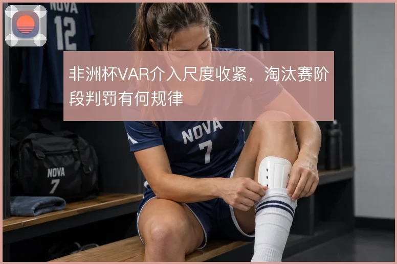 非洲杯VAR介入尺度收紧,淘汰赛阶段判罚有何规律