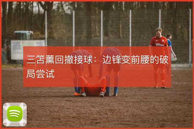 三笘薰回撤接球：边锋变前腰的破局尝试