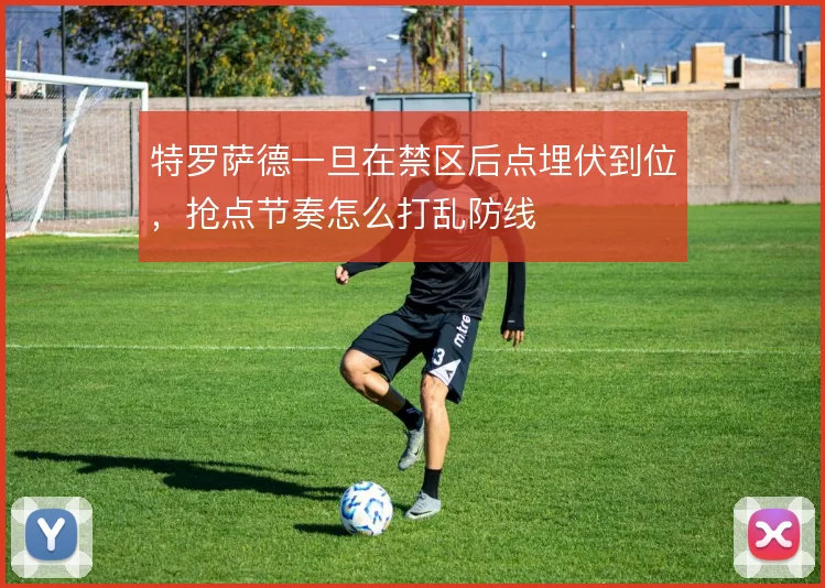 特罗萨德一旦在禁区后点埋伏到位，抢点节奏怎么打乱防线