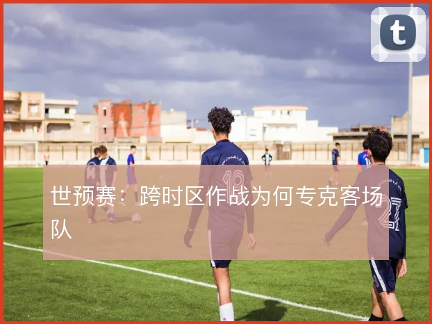世预赛：跨时区作战为何专克客场队