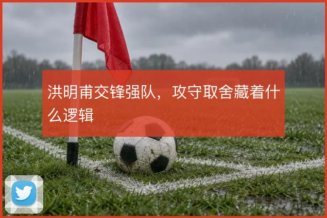 洪明甫交锋强队，攻守取舍藏着什么逻辑