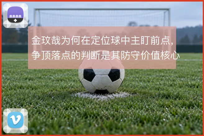 金玟哉为何在定位球中主盯前点,争顶落点的判断是其防守价值核心