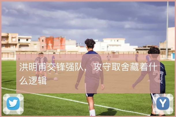 洪明甫交锋强队，攻守取舍藏着什么逻辑
