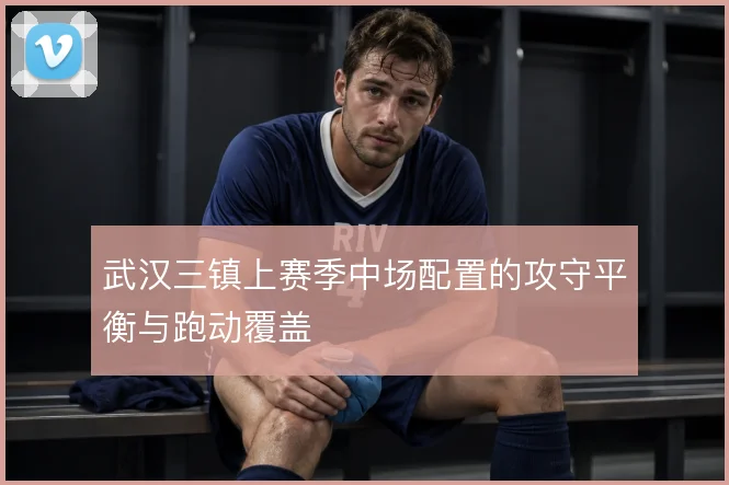 武汉三镇上赛季中场配置的攻守平衡与跑动覆盖