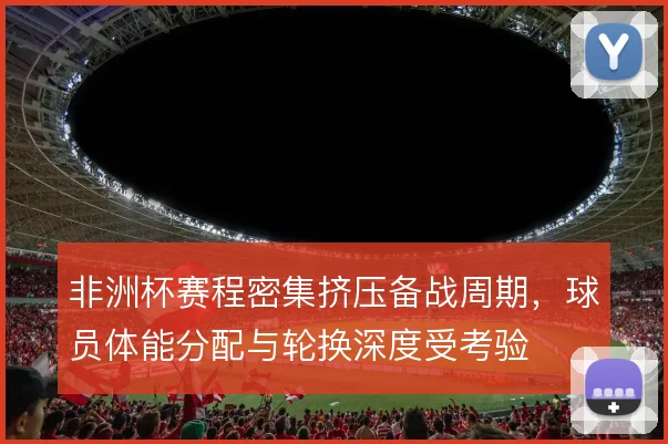 非洲杯赛程密集挤压备战周期，球员体能分配与轮换深度受考验