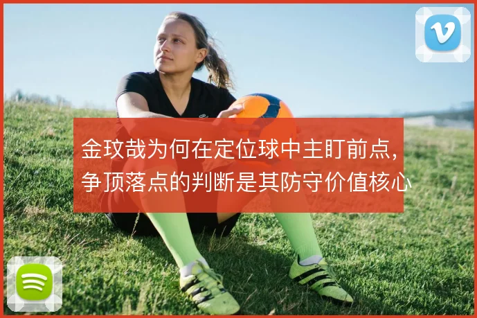 金玟哉为何在定位球中主盯前点，争顶落点的判断是其防守价值核心