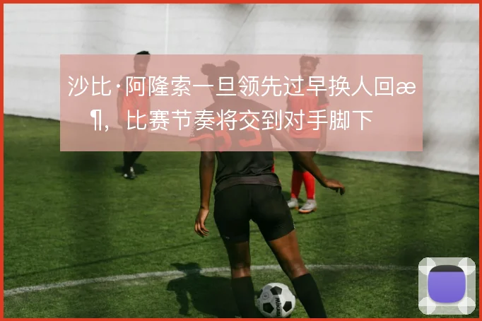 沙比·阿隆索一旦领先过早换人回收，比赛节奏将交到对手脚下