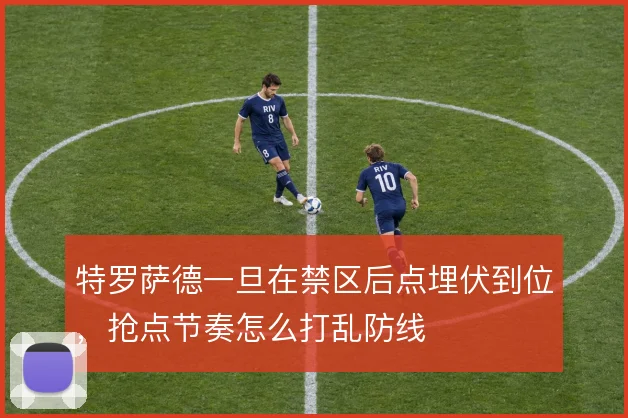 特罗萨德一旦在禁区后点埋伏到位，抢点节奏怎么打乱防线